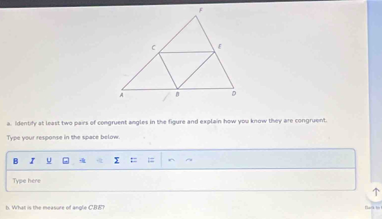 Identify at least two pairs of congruent angles in the figure and explain how you know they are congruent. 
Type your response in the space below. 
B I U Σ ^ 
Type here 
b. What is the measure of angle CBE? Back to