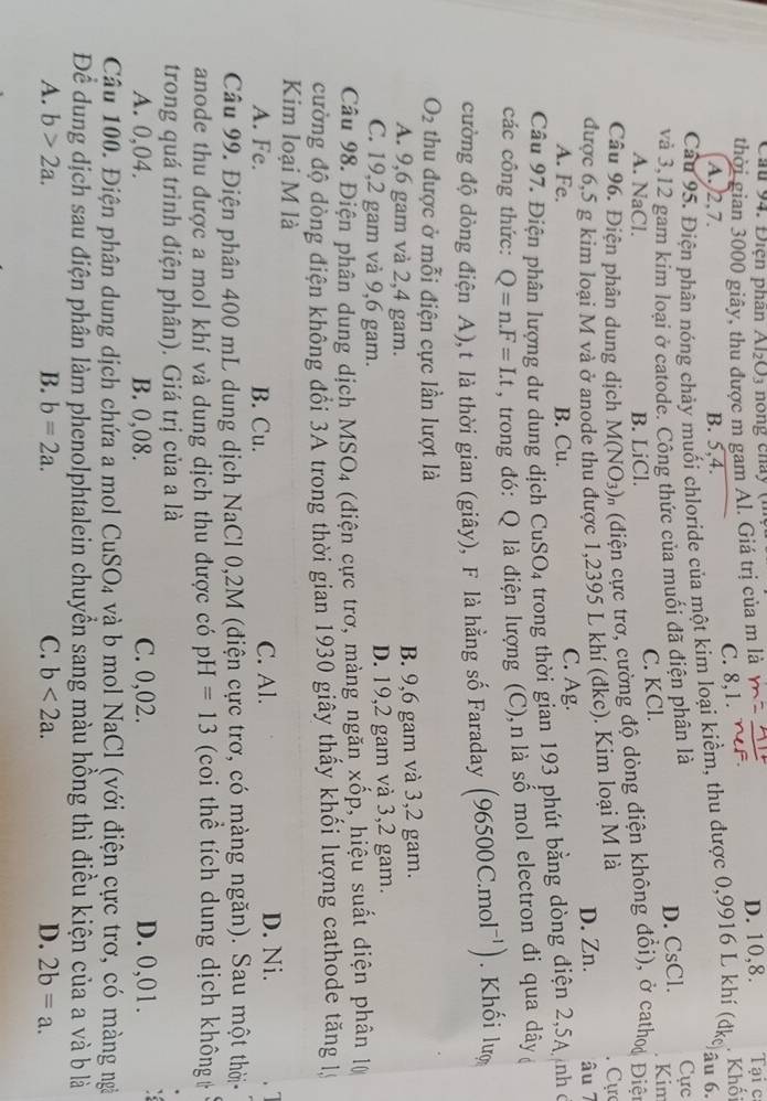 Cầu 94. Điện phân Al_2O_3
thời gian 3000 giây, thu được m gam Al. Giá trị của m là D. 10,8.  Tại ca
A.2,7. B. 5,4. C. 8,1.
Câu 95. Điện phân nóng chảy muối chloride của một kim loại kiềm, thu được 0,9916 L khí (đke . Khối
âu 6.
và 3,12 gam kim loại ở catode. Công thức của muối đã điện phân là
D. CsCl. Cực
A. NaCl. B. LiCl. C. KCl.
Kim
Câu 96. Điện phân dung dịch M(NO_3) On (điện cực trơ, cường độ dòng điện không đổi), ở cathoạ Điệt
được 6,5 g kim loại M và ở anode thu được 1,2395 L khí (dke). Kim loại M là Cự
A. Fe. B. Cu. C. Ag. D. Zn. âu 7
Câu 97. Điện phân lượng dư dung dịch CuSO₄ trong thời gian 193 phút bằng dòng điện 2,5A  nh ở
các công thức: Q=n.F=Lt , trong đó: Q là điện lượng (C),n là số mol electron đi qua dây 
cường độ dòng điện A), t là thời gian (giây), F là hằng số Faraday (96500C.1 mol^(-1)) Khối lượ
O_2 thu được ở mỗi điện cực lần lượt là
A. 9,6 gam và 2,4 gam. B. 9,6 gam và 3,2 gam.
C. 19,2 gam và 9,6 gam. D. 19,2 gam và 3,2 gam.
Câu 98. Điện phân dung dịch MSO4 (diện cực trơ, màng ngăn xốp, hiệu suất diện phân 10
cường độ dòng điện không đổi 3A trong thời gian 1930 giây thấy khối lượng cathode tăng lý
Kim loại M là
A. Fe. B. Cu. C. Al. D. Ni. a
Câu 99. Điện phân 400 mL dung dịch NaCl 0,2M (điện cực trơ, có màng ngăn). Sau một thời-
anode thu được a mol khí và dung dịch thu được có pH=13 (coi thể tích dung dịch không t
trong quá trình điện phân). Giá trị của a là
A. 0,04. B. 0,08. C. 0,02. D. 0,01.
Câu 100. Điện phân dung dịch chứa a mol CuSO_4 và b mol NaCl (với điện cực trơ, có màng ngà
Để dung dịch sau điện phân làm phenolphtalein chuyển sang màu hồng thì điều kiện của a và b là
A. b>2a. B. b=2a. C. b<2a. D. 2b=a.