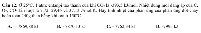 Ở 25°C , 1 atm: entanpi tao thành của khí CO_2 là -393, 5 kJ/mol. Nhiệt dung mol đẳng áp của C,
O_2, CO_2 lần lượt là 7,72; 29, 46 và 37, 13 J/mol.K. Hãy tính nhiệt của phản ứng của phản ứng đốt cháy
hoàn toàn 240g than bằng khí oxi ở 150°C
A. - 7869,88 kJ B. - 7870, 13 kJ C. - 7762,34 kJ D. -7995 kJ