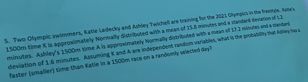 Two Olympic swimmers, Katie Ledecky and Ashley Twichell are training for the 2021 Olympics in the freestyle. Katie's
1500m time K is approximately Normally distributed with a mean of 15.8 minutes and a standard deviation of 1 2
minutes. Ashley's 1500m time A is approximately Normally distributed with a mean of 17.2 minutes and a standard 
deviation of 1.6 minutes. Assuming K and A are independent random variables, what is the probability that Ashley has a 
faster (smaller) time than Katie in a 1500m race on a randomly selected day?