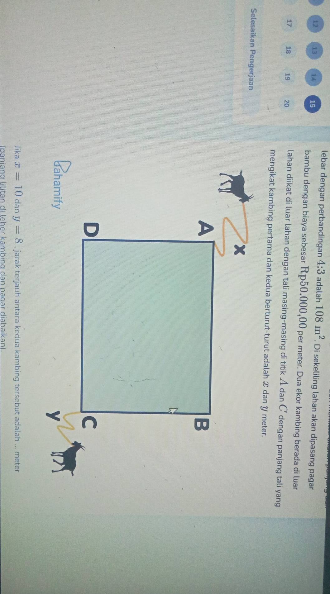 lebar dengan perbandingan 4:3 adalah 108m^2. Di sekeliling lahan akan dipasang pagar
12 13 14 15
bambu dengan biaya sebesar Rp50.000,00 per meter. Dua ekor kambing berada di luar
17 18 19 20
lahan diikat di luar lahan dengan tali masing-masing di titik A dan C dengan panjang tali yang 
mengikat kambing pertama dan kedua berturut-turut adalah ✘ dan Y meter. 
Selesaikan Pengerjaan 
Jika x=10 dan y=8 , jarak terjauh antara kedua kambing tersebut adalah ... meter 
(panianɑ lilitan di leher kambing dan paɑar diabaikan)