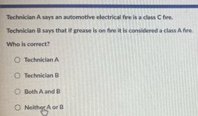 Technician A says an automotive electrical fire is a class C fire.
Technician B says that if grease is on fire it is considered a class A fire.
Who is correct?
Technician A
Technician B
Both A and B
Neither A or B