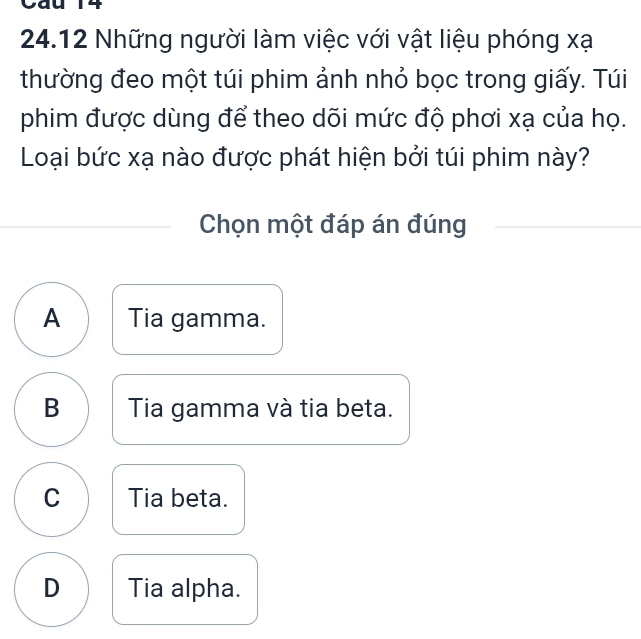 Cau 14
24.12 Những người làm việc với vật liệu phóng xạ
thường đeo một túi phim ảnh nhỏ bọc trong giấy. Túi
phim được dùng để theo dõi mức độ phơi xạ của họ.
Loại bức xạ nào được phát hiện bởi túi phim này?
Chọn một đáp án đúng
A Tia gamma.
B Tia gamma và tia beta.
C Tia beta.
D Tia alpha.