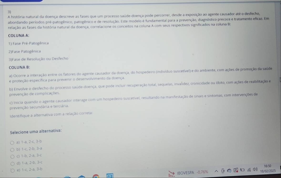 A história natural da doença descreve as fases que um processo saúde-doença pode percorrer, desde a exposição ao agente causador até o desfecho,
abordando períodos pré-patogênico, patogênico e de resolução. Este modelo é fundamental para a prevenção, diagnóstico precoce e tratamento eficaz. Em
relação as fases da história natural da doença, correlacione os conceitos na coluna A com seus respectivos significados na coluna B:
COLUNA A:
1) Fase Pré-Patogênica
2)Fase Patogênica
3)Fase de Resolução ou Desfecho
COLUNA B:
a) Ocorre a interação entre os fatores do agente causador da doença, do hospedeiro (indivíduo suscetível) e do ambiente, com ações de promoção da saúde
e proteção específica para prevenir o desenvolvimento da doença.
b) Envolve o desfecho do processo saúde-doença, que pode incluir recuperação total, sequelas, invalídez, cronicidade ou óbito, com ações de reabilitação e
prevenção de complicações.
c) Inicia quando o agente causador interage com um hospedeiro suscetível, resultando na manifestação de sinais e sintomas, com intervenções de
prevenção secundária e terciária.
Identifique a alternativa com a relação correta:
Selecione uma alternativa:
a) 1-a, 2-c, 3-b
b) 1-c, 2-b, 3-a
c) 1-b, 2-a, 3-c
d) 1-a, 2-b, 3-c
e) 1-c, 2-a, 3-b 16:50
IBOVESPA -0,76% 18/02/2025