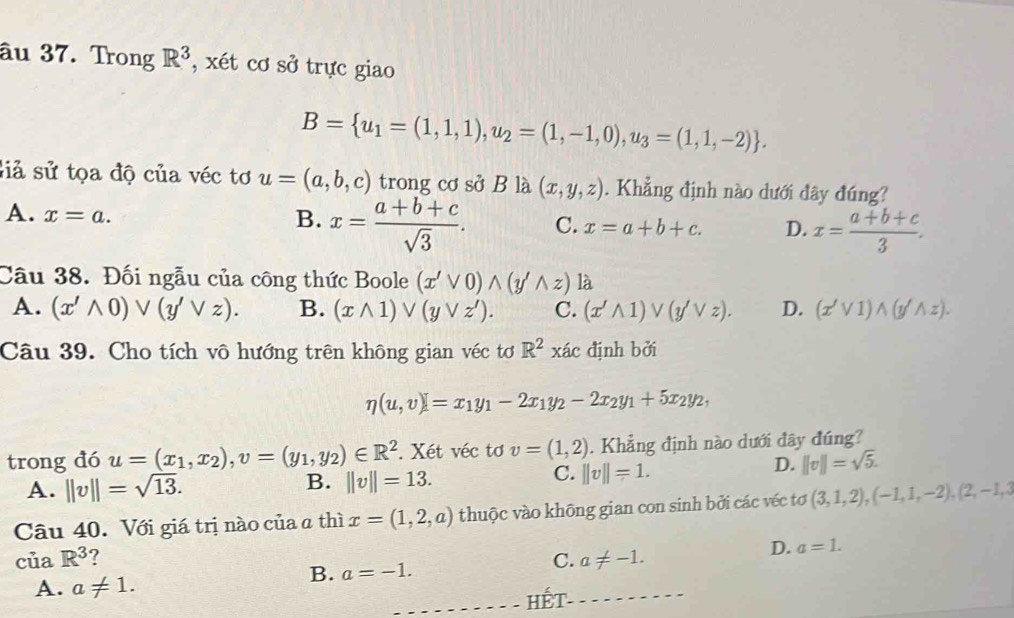 âu 37. Trong R^3 , xét cơ sở trực giao
B= u_1=(1,1,1),u_2=(1,-1,0),u_3=(1,1,-2) .
Siả sử tọa độ của véc tơ u=(a,b,c) trong cơ sở B là (x,y,z). Khẳng định nào dưới đây đúng?
A. x=a.
B. x= (a+b+c)/sqrt(3) . C. x=a+b+c. D. x= (a+b+c)/3 .
Câu 38. Đối ngẫu của công thức Boole (x'vee 0)wedge (y'wedge z) là
A. (x'wedge 0)vee (y'vee z). B. (xwedge 1) V(yVz'). C. (x'wedge 1) V(y'vee z). D. (x'vee 1)wedge (y'wedge z).
Câu 39. Cho tích vô hướng trên không gian véc tơ R^2xac định bởi
eta (u,v)=x_1y_1-2x_1y_2-2x_2y_1+5x_2y_2,
trong đó u=(x_1,x_2),v=(y_1,y_2)∈ R^2. Xét véc tơ v=(1,2). Khẳng định nào dưới đây đúng?
A. ||v||=sqrt(13).
B. ||v||=13.
C. ||v||=1.
D. ||v||=sqrt(5).
Câu 40. Với giá trị nào của a thì x=(1,2,a) thuộc vào không gian con sinh bởi các véc tơ (3,1,2),(-1,1,-2),(2,-1,3
của R^3 C. a!= -1.
D. a=1.
A. a!= 1.
B. a=-1.
- HếT-