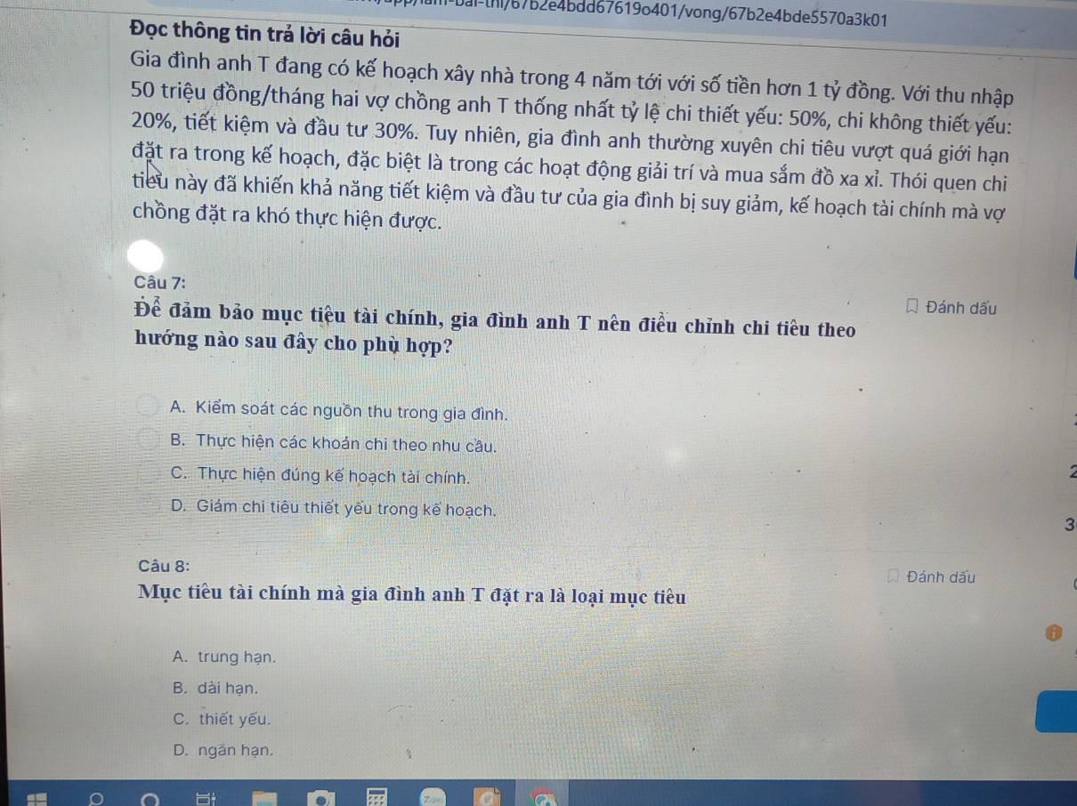 bai-[h/b7b2e4bdd67619o401/vong/67b2e4bde5570a3k01
Đọc thông tin trả lời câu hỏi
Gia đình anh T đang có kế hoạch xây nhà trong 4 năm tới với số tiền hơn 1 tỷ đồng. Với thu nhập
50 triệu đồng/tháng hai vợ chồng anh T thống nhất tỷ lệ chi thiết yếu: 50%, chi không thiết yếu:
20%, tiết kiệm và đầu tư 30%. Tuy nhiên, gia đình anh thường xuyên chi tiêu vượt quá giới hạn
đặt ra trong kế hoạch, đặc biệt là trong các hoạt động giải trí và mua sắm đồ xa xỉ. Thói quen chi
tiểu này đã khiến khả năng tiết kiệm và đầu tư của gia đình bị suy giảm, kế hoạch tài chính mà vợ
chồng đặt ra khó thực hiện được.
Câu 7:
Đánh dấu
Để đảm bảo mục tiêu tài chính, gia đình anh T nên điều chỉnh chi tiêu theo
hướng nào sau đây cho phù hợp?
A. Kiểm soát các nguồn thu trong gia đình.
B. Thực hiện các khoán chi theo nhu cầu.
C. Thực hiện đúng kế hoạch tài chính.

D. Giám chỉ tiêu thiết yếu trong kế hoạch.
3
Câu 8:
Đánh dấu
Mục tiểu tài chính mà gia đình anh T đặt ra là loại mục tiêu
A. trung hạn.
B. dài hạn.
C. thiết yếu.
D. ngân hạn.