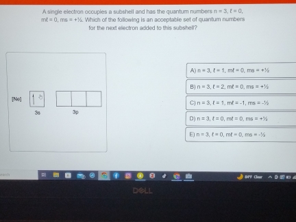 A single electron occupies a subshell and has the quantum numbers n=3, ell =0,
mt=0, ms=+1/_2. Which of the following is an acceptable set of quantum numbers
for the next electron added to this subshell?
A) n=3, l=1, ml=0, ms=+1/2
B) n=3, t=2, mt=0, ms=+1/2
[Ne]
C) n=3, t=1, mt=-1, ms=-1/2
3s 3p
D) n=3, xi =0, mell =0, ms=+3/2
E) n=3, t=0, mt=0, ms=-1/2
“ 
Clear