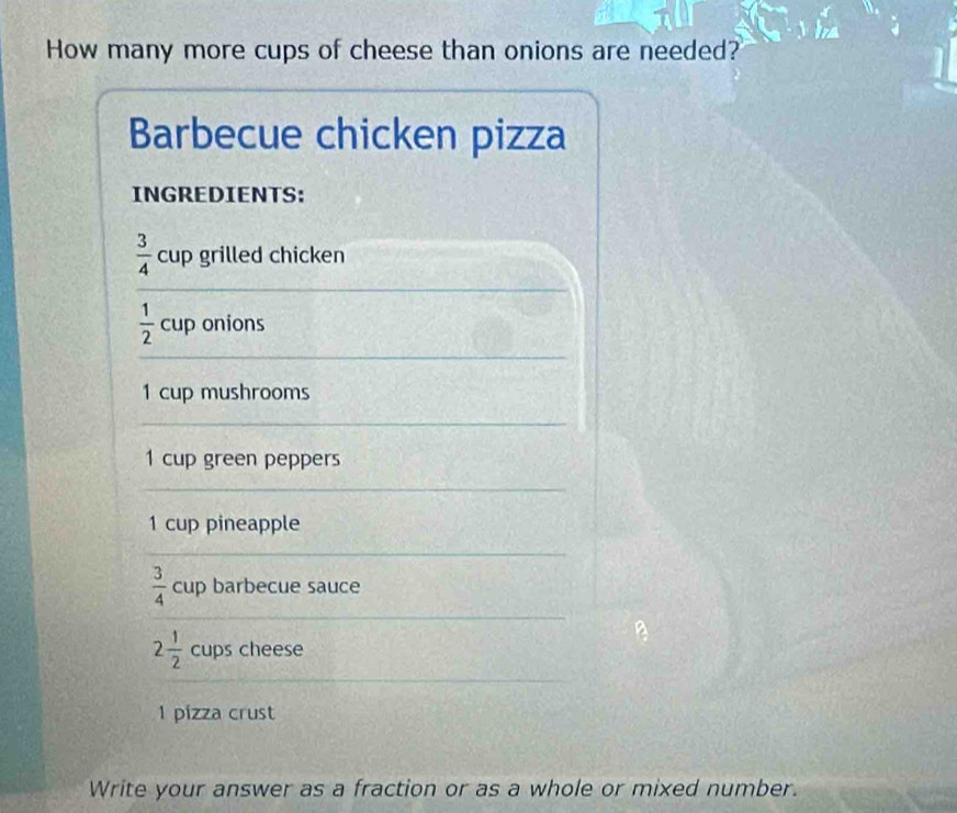 π 
How many more cups of cheese than onions are needed? 
Barbecue chicken pizza 
INGREDIENTS:
 3/4  cup grilled chicken
 1/2  cup onions
1 cup mushrooms
1 cup green peppers
1 cup pineapple
 3/4  cup barbecue sauce
2 1/2  cups cheese
1 pizza crust 
Write your answer as a fraction or as a whole or mixed number.