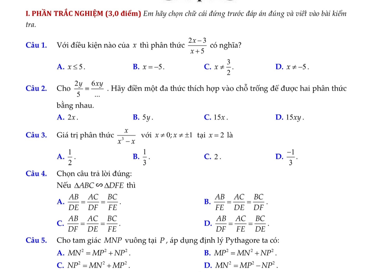 PHầN TRắC NGHIỆM (3,0 điểm) Em hãy chọn chữ cái đứng trước đáp án đúng và viết vào bài kiểm
tra.
Câu 1. Với điều kiện nào của x thì phân thức  (2x-3)/x+5  có nghĩa?
A. x≤ 5. B. x=-5. C. x!=  3/2 . D. x!= -5.
Câu 2. Cho  2y/5 = 6xy/... . Hãy điền một đa thức thích hợp vào chỗ trống để được hai phân thức
bằng nhau.
A. 2x . B. 5y . C. 15x . D. 15xy .
Câu 3. Giá trị phân thức  x/x^3-x  với x!= 0;x!= ± 1 tại x=2 là
A.  1/2 .  1/3 . C. 2 . D.  (-1)/3 .
B.
Câu 4. Chọn câu trả lời đúng:
Nếu △ ABC∽ △ DFE thì
A.  AB/DE = AC/DF = BC/FE .  AB/FE = AC/DE = BC/DF .
B.
C.  AB/DF = AC/DE = BC/FE .  AB/DF = AC/FE = BC/DE .
D.
Câu 5. Cho tam giác MNP vuông tại P , áp dụng định lý Pythagore ta có:
A. MN^2=MP^2+NP^2. B. MP^2=MN^2+NP^2.
C. NP^2=MN^2+MP^2. D. MN^2=MP^2-NP^2.