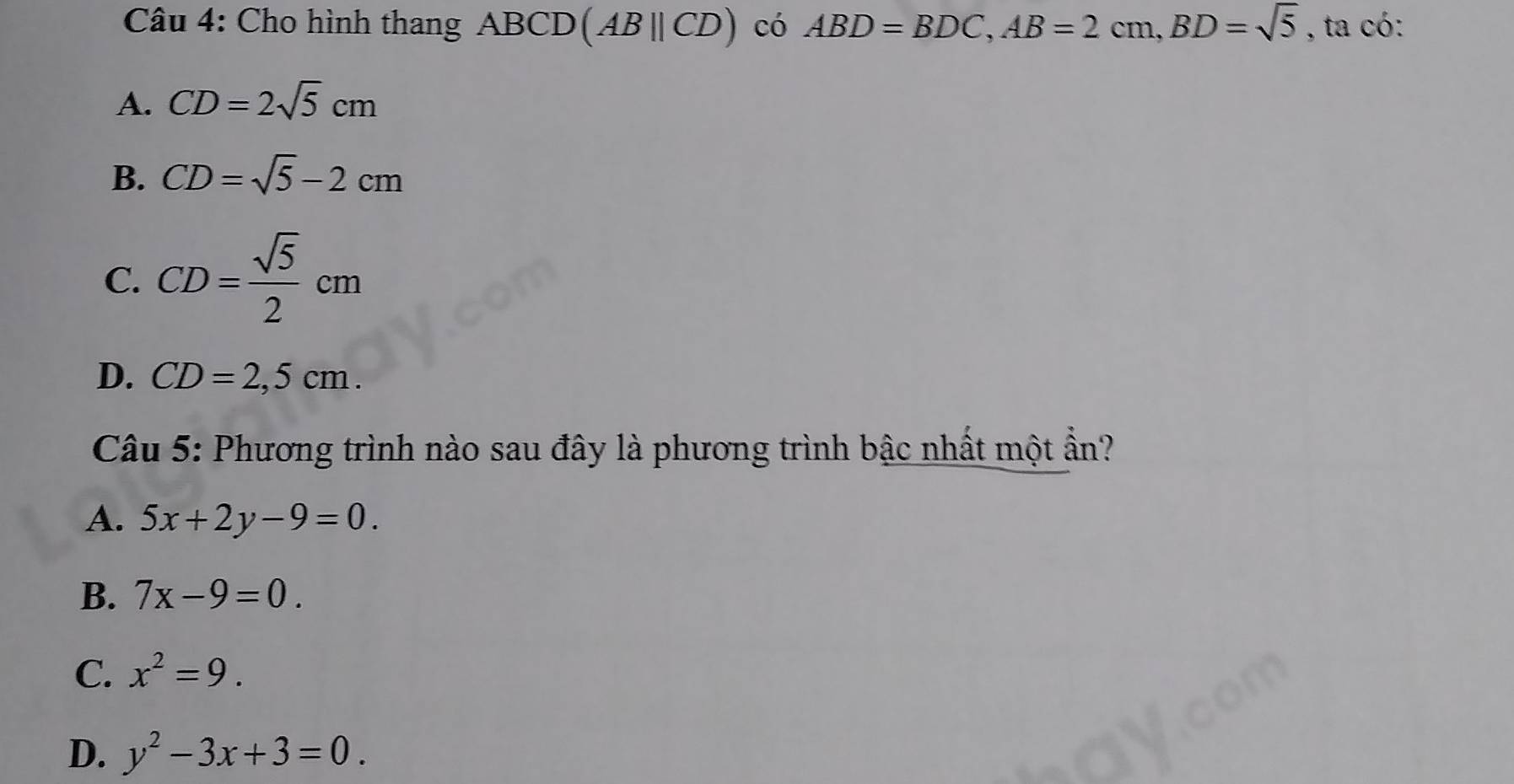 Cho hình thang ABCD (ABparallel CD) có ABD=BDC, AB=2cm, BD=sqrt(5) , ta có:
A. CD=2sqrt(5)cm
B. CD=sqrt(5)-2cm
C. CD= sqrt(5)/2 cm
D. CD=2,5cm. 
Câu 5: Phương trình nào sau đây là phương trình bậc nhất một ẩn?
A. 5x+2y-9=0.
B. 7x-9=0.
C. x^2=9.
D. y^2-3x+3=0.