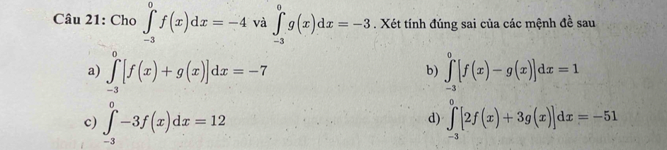 Cho ∈tlimits _(-3)^0f(x)dx=-4 và ∈tlimits _(-3)^0g(x)dx=-3. Xét tính đúng sai của các mệnh đề sau
a) ∈tlimits _(-3)^0[f(x)+g(x)]dx=-7 ∈tlimits _(-3)^0[f(x)-g(x)]dx=1
b)
c) ∈tlimits _(-3)^0-3f(x)dx=12 ∈tlimits _(-3)^0[2f(x)+3g(x)]dx=-51
d)