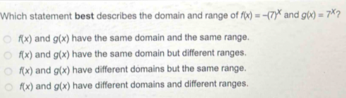 Which statement best describes the domain and range of f(x)=-(7)^x and g(x)=7^x 2
f(x) and g(x) have the same domain and the same range.
f(x) and g(x) have the same domain but different ranges.
f(x) and g(x) have different domains but the same range.
f(x) and g(x) have different domains and different ranges.