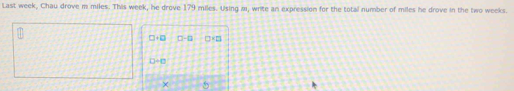 Last week, Chau drove m miles. This week, he drove 179 miles. Using m, write an expression for the total number of miles he drove in the two weeks.
□ +□ □ -□ □ * □
□ / □
× 5