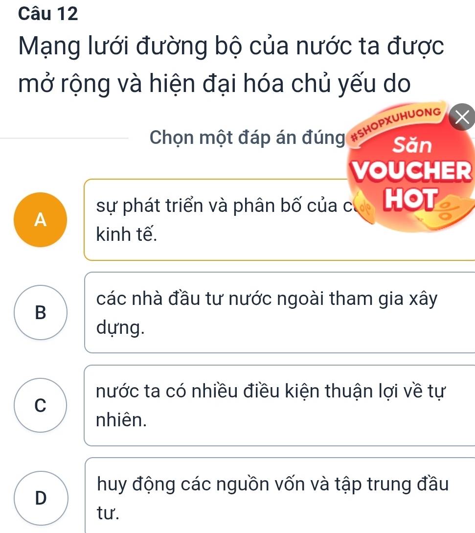 Mạng lưới đường bộ của nước ta được
mở rộng và hiện đại hóa chủ yếu do
Chọn một đáp án đúng #SHOPXUHUONG X
Săn
VOUCHER
sự phát triển và phân bố của c HOT
A
kinh tế.
các nhà đầu tư nước ngoài tham gia xây
B
dựng.
nước ta có nhiều điều kiện thuận lợi về tự
C
nhiên.
huy động các nguồn vốn và tập trung đầu
D
tư.