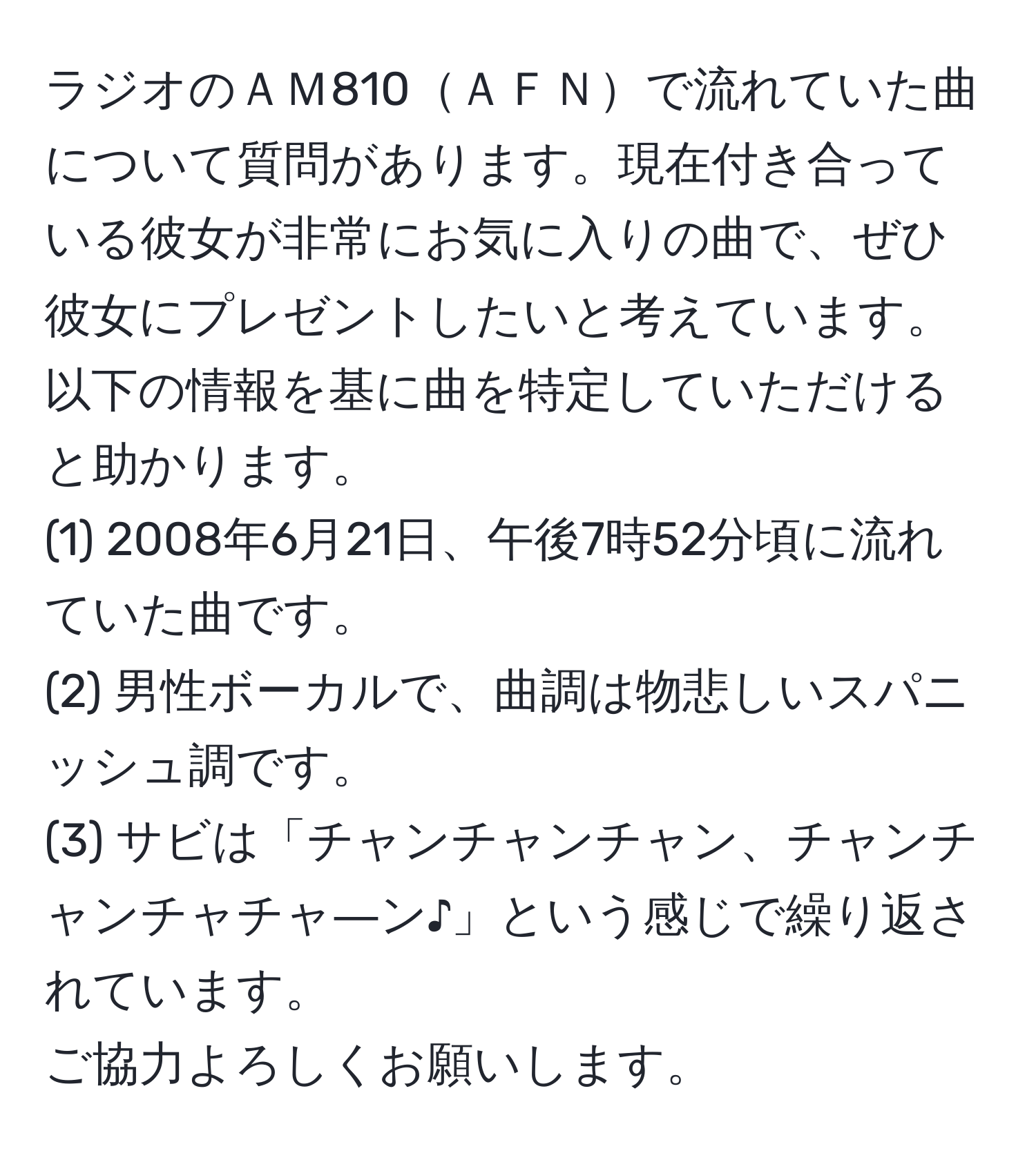 ラジオのＡＭ810ＡＦＮで流れていた曲について質問があります。現在付き合っている彼女が非常にお気に入りの曲で、ぜひ彼女にプレゼントしたいと考えています。以下の情報を基に曲を特定していただけると助かります。  
(1) 2008年6月21日、午後7時52分頃に流れていた曲です。  
(2) 男性ボーカルで、曲調は物悲しいスパニッシュ調です。  
(3) サビは「チャンチャンチャン、チャンチャンチャチャ―ン♪」という感じで繰り返されています。  
ご協力よろしくお願いします。