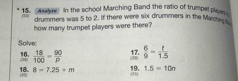 Analyze In the school Marching Band the ratio of trumpet players 
(53) drummers was 5 to 2. If there were six drummers in the Marching B 
how many trumpet players were there? 
Solve: 
16.  18/100 = 90/p 
17. 
(39) (39)  6/9 = t/1.5 
18. 8=7.25+m 19. 1.5=10n
(35) (35)