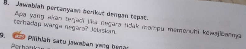 Jawablah pertanyaan berikut dengan tepat. 
Apa yang akan terjadi jika negara tidak mampu memenuhi kewajibannya 
terhadap warga negara? Jelaskan.
9. 0 Pilihlah satu jawaban yang benar 
Perhatíka