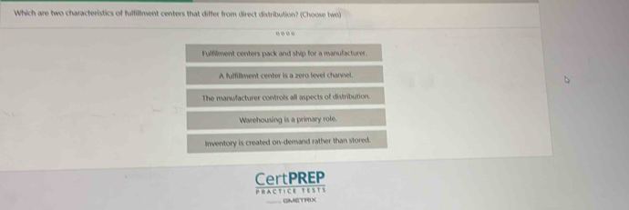 Which are two characteristics of fulfillment centers that differ from direct distribution? (Choose two)
.
Fulfilment centers pack and ship for a manufacturer.
A fulfillment center is a zero level channel.
The manufacturer controls all aspects of distribution
Warehousing is a primary role.
Inventory is created on-demand rather than stored.
CertPREP
Practice tests
GMETRIX