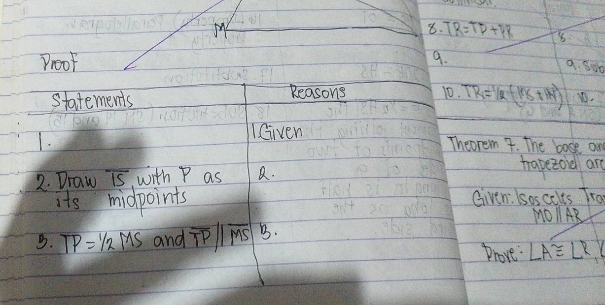 TR=TD+DR 8. 
ProoF 9. 
a. Sob 
Reasons 10. TR=1/2(11x+14endpmatrix 
Statements 1. 
IGiven 
1. Theorem 7. The bose an 
2. Draw overline IS with P as a. hapezord are 
its midpoints Given: Isoscolts Tra
MOparallel AR
B. TP=1/2MS and overline TPparallel overline MS B. 
Phove: ∠ A≌ ∠ R,