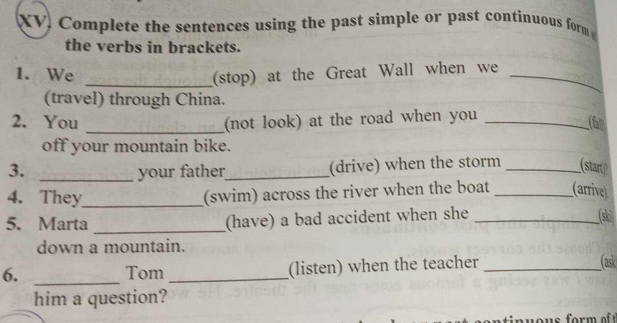 Complete the sentences using the past simple or past continuous form 
the verbs in brackets. 
1. We _(stop) at the Great Wall when we_ 
(travel) through China. 
2. You _(not look) at the road when you_ 
(fall 
off your mountain bike. 
3. _your father_ (drive) when the storm_ 
(start) 
4. They_ 
(swim) across the river when the boat _(arrive) 
5. Marta_ 
(have) a bad accident when she _(ski 
down a mountain. 
6. _Tom_ 
(listen) when the teacher _(ask 
him a question?