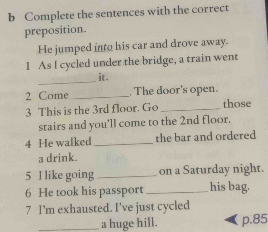 Complete the sentences with the correct 
preposition. 
He jumped into his car and drove away. 
1 As I cycled under the bridge, a train went 
_ 
it. 
2 Come _. The door’s open. 
3 This is the 3rd floor. Go_ 
those 
stairs and you’ll come to the 2nd floor. 
4 He walked _the bar and ordered 
a drink. 
5 I like going _on a Saturday night. 
6 He took his passport_ 
his bag. 
7 I’m exhausted. I’ve just cycled 
_a huge hill. p. 85