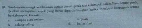 Soedarsono mengklarifikasikan variasi desain gerak tari kelompok dalam lima desain gerak.
Berikut merupakan aspek yang harus dipertimbangkan ketika membuat koreografi secara
berkelompok, kecuali....
a. rampak atau unison C terpisah
b. selang-seling d. berlari-lari .