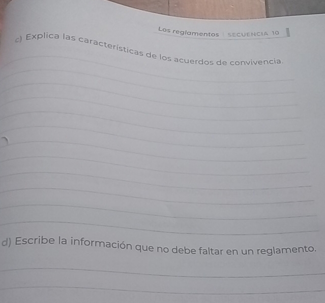 Los reglamentos SECUENCIA 10 
_ 
_ 
c) Explica las características de los acuerdos de convivencia 
_ 
_ 
_ 
_ 
_ 
_ 
_ 
_ 
_ 
_ 
d) Escribe la información que no debe faltar en un reglamento. 
_ 
_