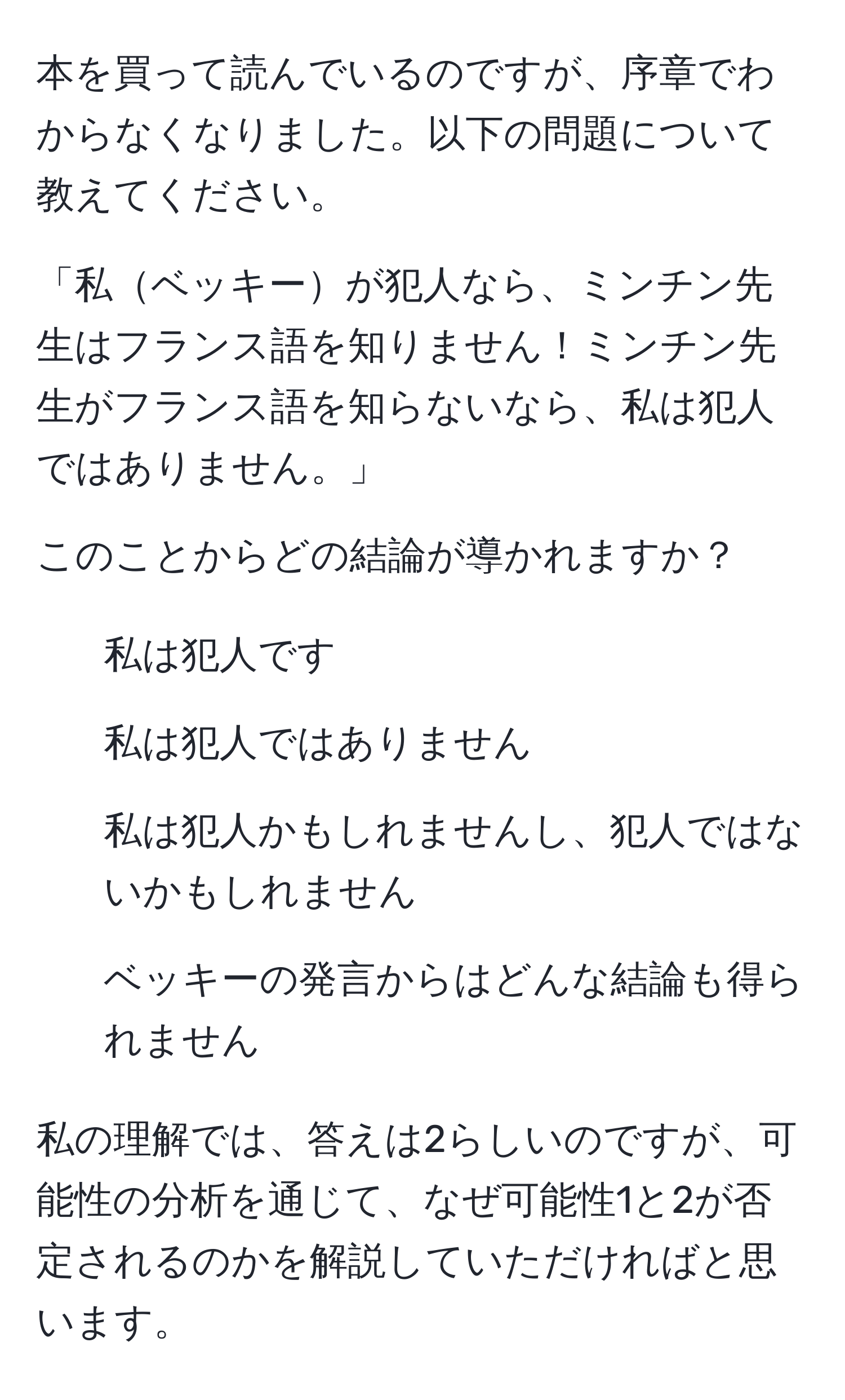 本を買って読んでいるのですが、序章でわからなくなりました。以下の問題について教えてください。

「私ベッキーが犯人なら、ミンチン先生はフランス語を知りません！ミンチン先生がフランス語を知らないなら、私は犯人ではありません。」

このことからどの結論が導かれますか？
1. 私は犯人です
2. 私は犯人ではありません
3. 私は犯人かもしれませんし、犯人ではないかもしれません
4. ベッキーの発言からはどんな結論も得られません

私の理解では、答えは2らしいのですが、可能性の分析を通じて、なぜ可能性1と2が否定されるのかを解説していただければと思います。