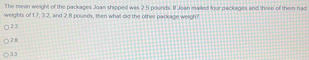 The mean weight of the packages Joan shipped was 2.5 pounds. If Joan mailed four packages and three of them had
weights of 1.7, 3.2, and 2.8 pounds, then what did the other package weigh?
2.3
2.8
3.3