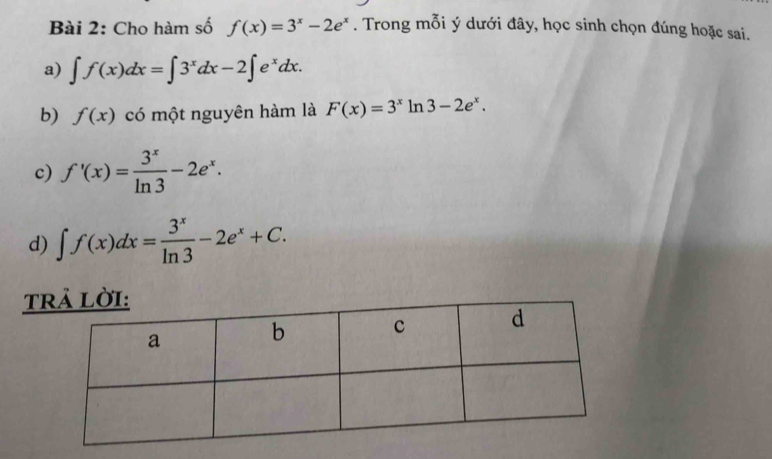 Cho hàm số f(x)=3^x-2e^x. Trong mỗi ý dưới đây, học sinh chọn đúng hoặc sai.
a) ∈t f(x)dx=∈t 3^xdx-2∈t e^xdx. 
b) f(x) có một nguyên hàm là F(x)=3^x1 n 3-2e^x.
c) f'(x)= 3^x/ln 3 -2e^x.
d) ∈t f(x)dx= 3^x/ln 3 -2e^x+C. 
T