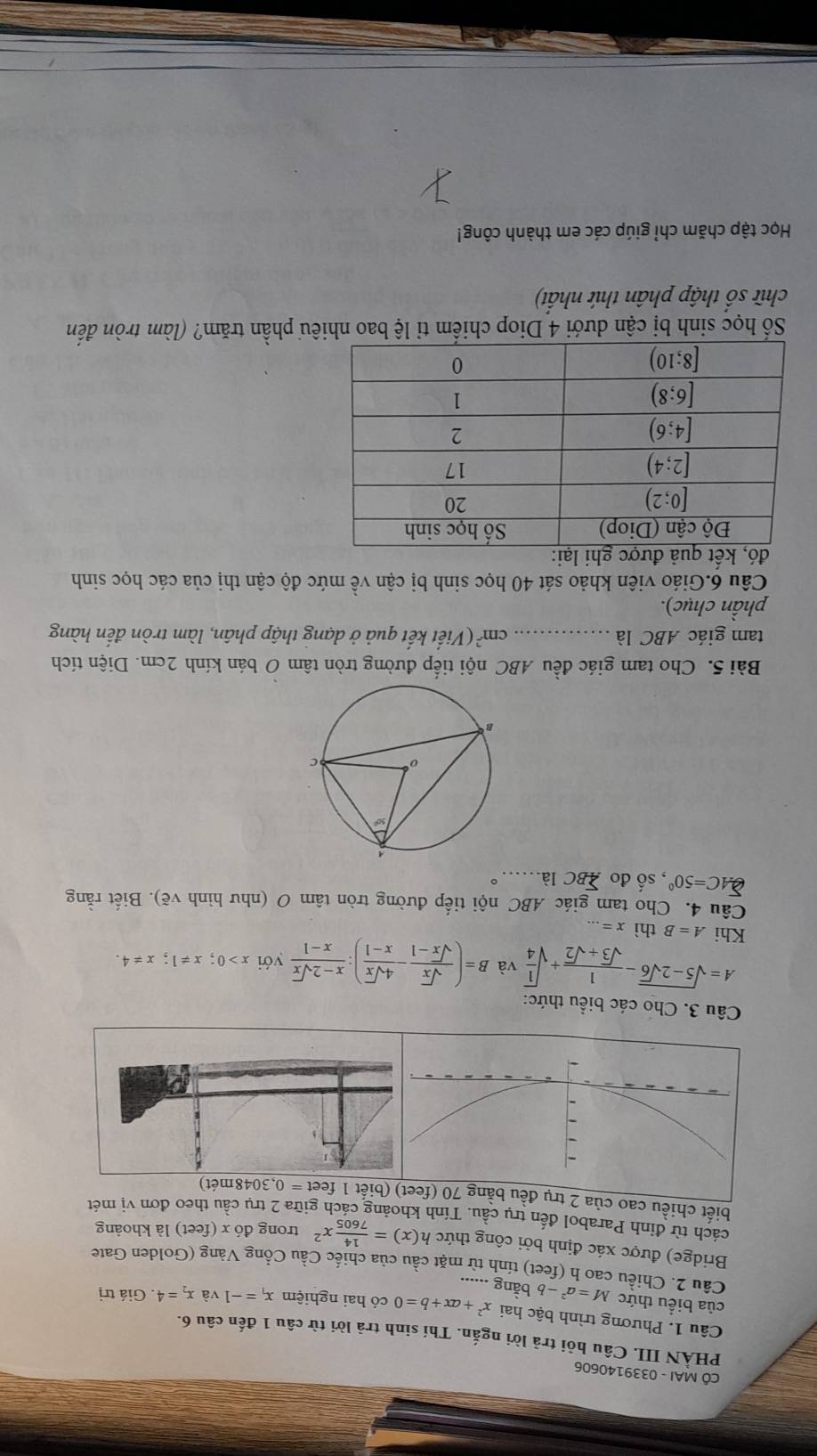 CÔ MAI - 0339140606
PHÀN III. Câu hỏi trả lời ngắn. Thí sinh trả lời từ câu 1 đến câu 6.
Câu 1. Phương trình bậc hai x^2+ax+b=0 có hai nghiệm x_1=-1 và x_2=4. Giá trị
của biểu thức M=a^2-b 6 băng ......
Câu 2. Chiều cao h (feet) tính từ mặt cầu của chiếc Cầu Cổng Vàng (Golden Gate
Bridge) được xác định bởi công thức h(x)= 14/7605 x^2 trong đó x (feet) là khoảng
cách từ đỉnh Parabol đến trụ cầu. Tính khoảng cách giữa 2 trụ cầu theo đơn vị mét
biết chiều cao của 2 trụ đ(biết 1 feet t=0,3048met
Câu 3. Cho các biểu thức:
A=sqrt(5-2sqrt 6)- 1/sqrt(3)+sqrt(2) +sqrt(frac 1)4 và B=( sqrt(x)/sqrt(x)-1 - 4sqrt(x)/x-1 ): (x-2sqrt(x))/x-1  yới x>0;x!= 1;x!= 4.
Khi A=B thì x=.
Câu 4. Cho tam giác ABC nội tiếp đường tròn tâm O (như hình vẽ). Biết rằng
widehat QAC=50° , số đo sumlimits BCla. 。
Bài 5. Cho tam giác đều ABC nội tiếp đường tròn tâm O bán kính 2cm. Diện tích
tam giác ABC là _ cm^2 (Viết kết quả ở dạng thập phân, làm tròn đến hàng
phần chục).
Câu 6.Giáo viên khảo sát 40 học sinh bị cận về mức độ cận thị của các học sinh
đó, kết quả:
Số học sinh bị cận dưới 4 Diop chiếm tỉ lệ bao nhiêu phần trăm? (làm tròn đến
chữ số thập phân thứ nhất)
Học tập chăm chỉ giúp các em thành công!