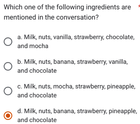 Which one of the following ingredients are
mentioned in the conversation?
a. Milk, nuts, vanilla, strawberry, chocolate,
and mocha
b. Milk, nuts, banana, strawberry, vanilla,
and chocolate
c. Milk, nuts, mocha, strawberry, pineapple,
and chocolate
d. Milk, nuts, banana, strawberry, pineapple,
and chocolate