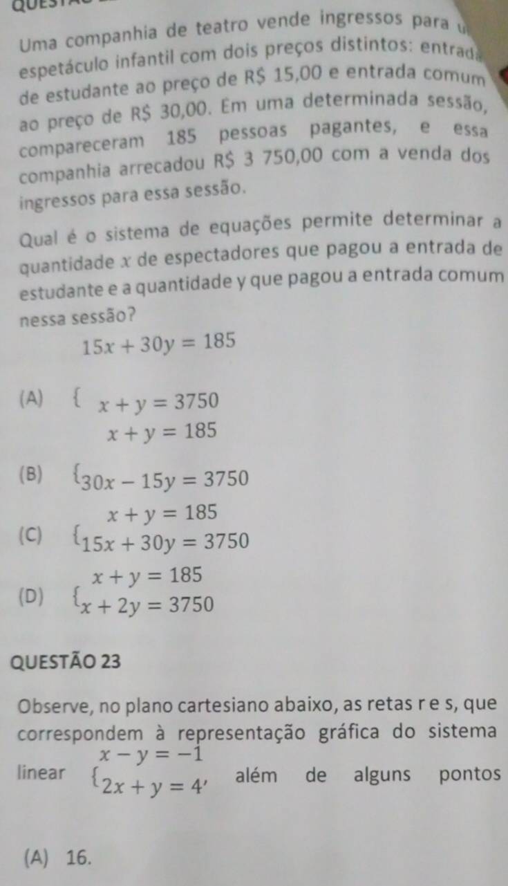 Uma companhia de teatro vende ingressos para u
espetáculo infantil com dois preços distintos: entrada
de estudante ao preço de R$ 15,00 e entrada comum
ao preço de R$ 30,00. Em uma determinada sessão,
compareceram 185 pessoas pagantes, e essa
companhia arrecadou R$ 3 750,00 com a venda dos
ingressos para essa sessão.
Qual é o sistema de equações permite determinar a
quantidade x de espectadores que pagou a entrada de
estudante e a quantidade y que pagou a entrada comum
nessa sessão?
15x+30y=185
(A) x+y=3750
x+y=185
(B)  30x-15y=3750
(C) beginarrayl x+y=185 15x+30y=3750endarray.
(D) beginarrayl x+y=185 x+2y=3750endarray.
QUESTÃO 23
Observe, no plano cartesiano abaixo, as retas r e s, que
correspondem à representação gráfica do sistema
linear beginarrayl x-y=-1 2x+y=4'endarray. além de alguns pontos
(A) 16.