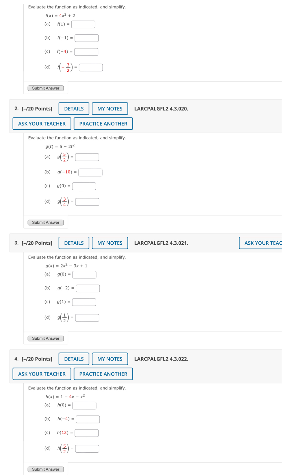 Evaluate the function as indicated, and simplify.
f(x)=4x^2+2
(a) f(1)=□
(b) f(-1)=□
(c) f(-4)=□
(d) f(- 3/2 )=□
Submit Answer
2. [-/20 Points] DETAILS MY NOTES LARCPALGFL2 4.3.020.
ASK YOUR TEACHER PRACTICE ANOTHER
Evaluate the function as indicated, and simplify.
g(t)=5-2t^2
(a) g( 5/2 )=□
(b) g(-10)=□
(c) g(0)=□
(d) g( 3/4 )=□
Submit Answer
3. [-/20 Points] DETAILS MY NOTES LARCPALGFL2 4.3.021. ASK YOUR TEAC
Evaluate the function as indicated, and simplify.
g(x)=2x^2-3x+1
(a) g(0)=□
(b) g(-2)=□
(c) g(1)=□
(d) g( 1/2 )=□
Submit Answer
4. [-/20 Points] DETAILS MY NOTES LARCPALGFL2 4.3.022.
ASK YOUR TEACHER PRACTICE ANOTHER
Evaluate the function as indicated, and simplify.
h(x)=1-4x-x^2
(a) h(0)=□
(b) h(-4)=□
(c) h(12)=□
(d) h( 5/2 )=□
Submit Answer