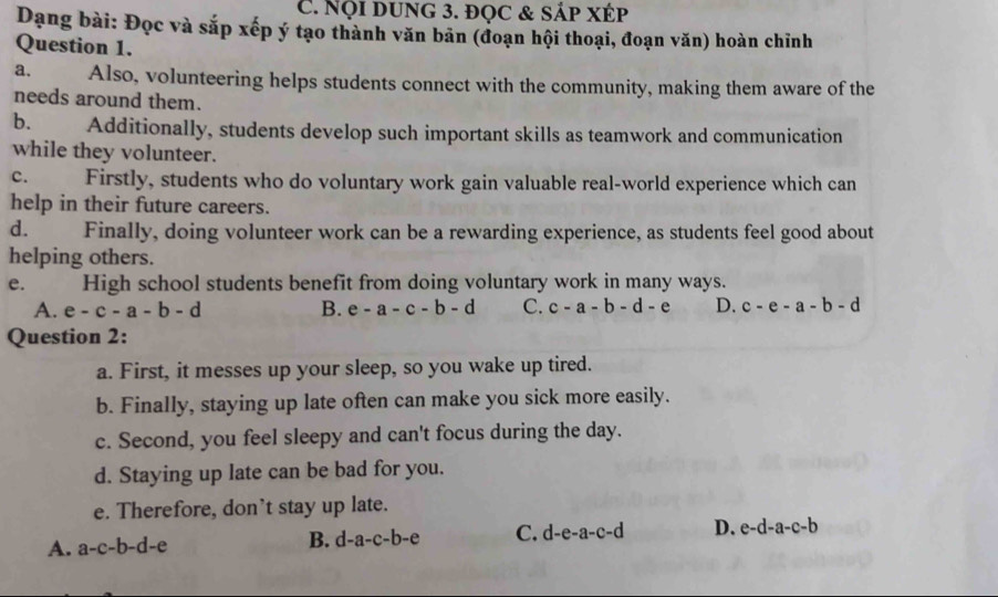 Nội DUnG 3. đọC & SÁp XÉp
Dạng bài: Đọc và sắp xếp ý tạo thành văn bản (đoạn hội thoại, đoạn văn) hoàn chỉnh
Question 1.
a. Also, volunteering helps students connect with the community, making them aware of the
needs around them.
b. Additionally, students develop such important skills as teamwork and communication
while they volunteer.
C. Firstly, students who do voluntary work gain valuable real-world experience which can
help in their future careers.
d. Finally, doing volunteer work can be a rewarding experience, as students feel good about
helping others.
e. High school students benefit from doing voluntary work in many ways.
A. e-c-a-b-d B. e-a-c-b-d C. c-a-b-d-e D. c-e-a-b-d
Question 2:
a. First, it messes up your sleep, so you wake up tired.
b. Finally, staying up late often can make you sick more easily.
c. Second, you feel sleepy and can't focus during the day.
d. Staying up late can be bad for you.
e. Therefore, don’t stay up late.
A. a-c-b-d-e B. d-a-c-b-e C. d-e-a-c-d D. e-d-a-c-b