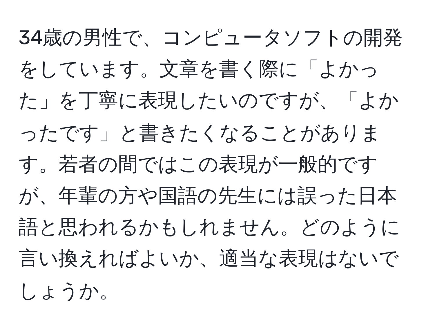 34歳の男性で、コンピュータソフトの開発をしています。文章を書く際に「よかった」を丁寧に表現したいのですが、「よかったです」と書きたくなることがあります。若者の間ではこの表現が一般的ですが、年輩の方や国語の先生には誤った日本語と思われるかもしれません。どのように言い換えればよいか、適当な表現はないでしょうか。