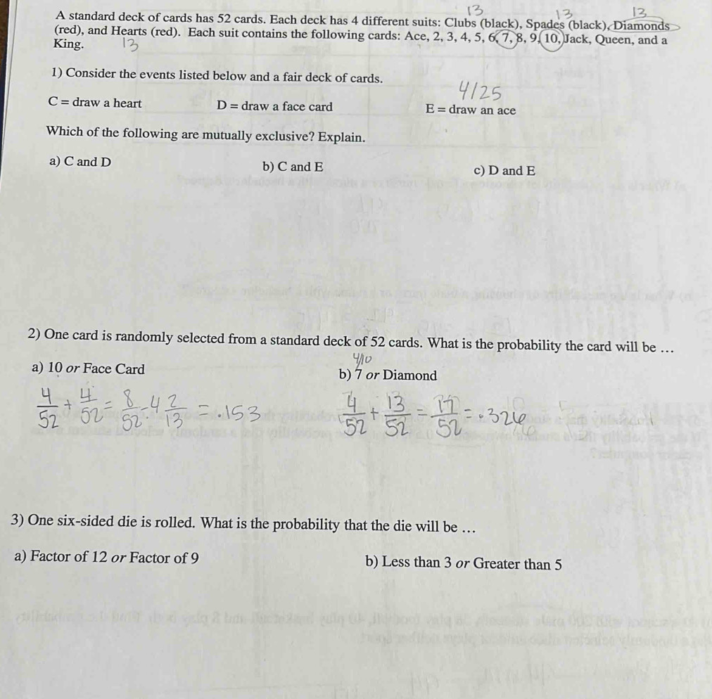 A standard deck of cards has 52 cards. Each deck has 4 different suits: Clubs (black), Spades (black), Diamonds
(red), and Hearts (red). Each suit contains the following cards: Ace, 2, 3, 4, 5, 6, 7, 8, 9, 10, Jack, Queen, and a
King.
1) Consider the events listed below and a fair deck of cards.
C= draw a heart D= draw a face card E= draw an ace
Which of the following are mutually exclusive? Explain.
a) C and D b) C and E c) D and E
2) One card is randomly selected from a standard deck of 52 cards. What is the probability the card will be …
a) 10 or Face Card b) 7 or Diamond
3) One six-sided die is rolled. What is the probability that the die will be …
a) Factor of 12 or Factor of 9 b) Less than 3 or Greater than 5