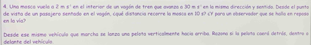 Una mosca vuela a 2ms^(-1) en el interior de un vagón de tren que avanza a 30ms^(-1) en la misma dirección y sentido. Desde el punto 
de vista de un pasajero sentado en el vagón, ¿qué distancia recorre la mosca en 10 s? ¿Y para un observador que se halla en reposo 
en la vía? 
Desde ese mismo vehículo que marcha se lanza una pelota verticalmente hacia arriba. Razona si la pelota caerá detrás, dentro o 
delante del vehículo.