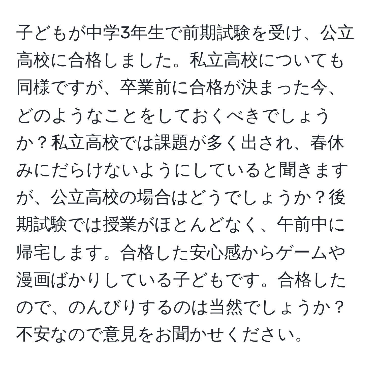 子どもが中学3年生で前期試験を受け、公立高校に合格しました。私立高校についても同様ですが、卒業前に合格が決まった今、どのようなことをしておくべきでしょうか？私立高校では課題が多く出され、春休みにだらけないようにしていると聞きますが、公立高校の場合はどうでしょうか？後期試験では授業がほとんどなく、午前中に帰宅します。合格した安心感からゲームや漫画ばかりしている子どもです。合格したので、のんびりするのは当然でしょうか？不安なので意見をお聞かせください。