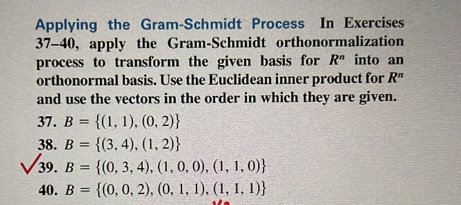 Applying the Gram-Schmidt Process In Exercises 
37-40, apply the Gram-Schmidt orthonormalization 
process to transform the given basis for R^n into an 
orthonormal basis. Use the Euclidean inner product for R^n
and use the vectors in the order in which they are given. 
37. B= (1,1),(0,2)
38. B= (3,4),(1,2)
39. B= (0,3,4),(1,0,0),(1,1,0)
40. B= (0,0,2),(0,1,1),(1,1,1)