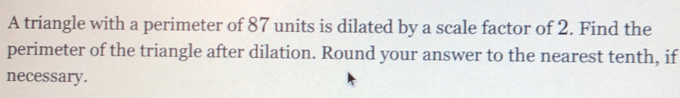 A triangle with a perimeter of 87 units is dilated by a scale factor of 2. Find the 
perimeter of the triangle after dilation. Round your answer to the nearest tenth, if 
necessary.