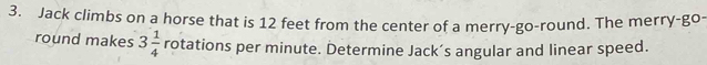 Jack climbs on a horse that is 12 feet from the center of a merry-go-round. The merry-go- 
round makes 3 1/4  rotations per minute. Determine Jack’s angular and linear speed.
