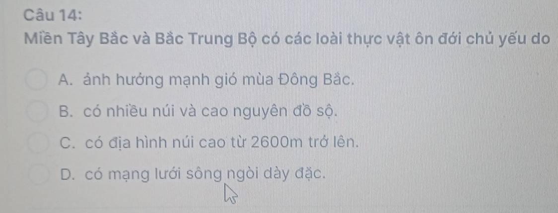 Miền Tây Bắc và Bắc Trung Bộ có các loài thực vật ôn đới chủ yếu do
A. ảnh hưởng mạnh gió mùa Đông Bắc.
B. có nhiều núi và cao nguyên đồ sộ.
C. có địa hình núi cao từ 2600m trở lên.
D. có mạng lưới sông ngòi dày đặc.