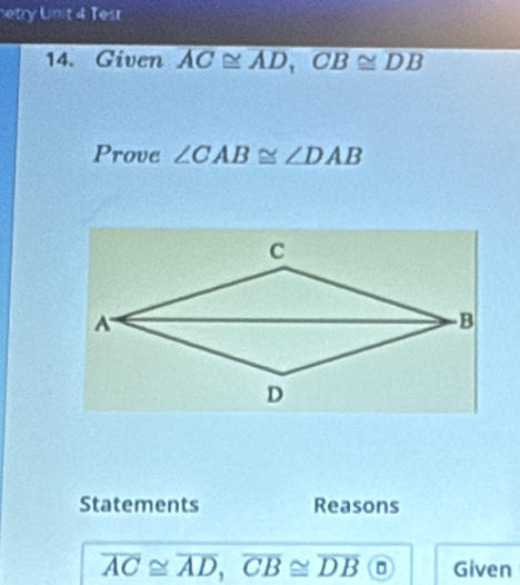 etry Unit 4 Tesr 
14. Given overline AC≌ overline AD, 
Prove ∠ CAB≌ ∠ DAB
Statements Reasons
overline AC≌ overline AD, overline CB≌ overline DB 0 Given