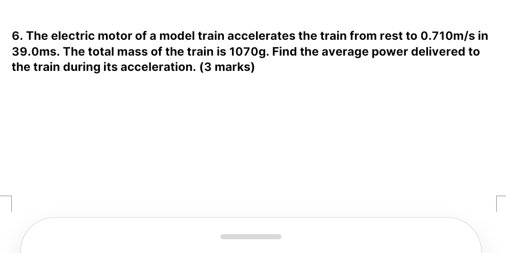 The electric motor of a model train accelerates the train from rest to 0.710m/s in
39.0ms. The total mass of the train is 1070g. Find the average power delivered to 
the train during its acceleration. (3 marks)