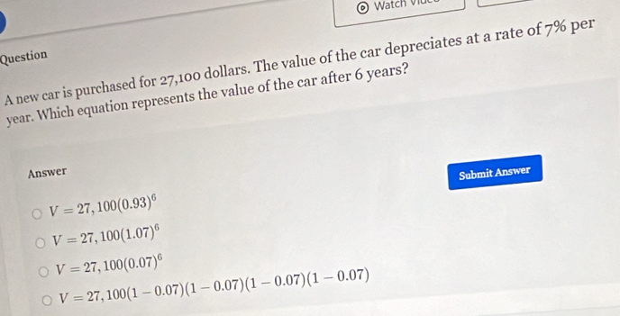 Watch v
Question
A new car is purchased for 27,100 dollars. The value of the car depreciates at a rate of 7% per
year. Which equation represents the value of the car after 6 years?
Answer
V=27,100(0.93)^6 Submit Answer
V=27,100(1.07)^6
V=27,100(0.07)^6
V=27,100(1-0.07)(1-0.07)(1-0.07)(1-0.07)