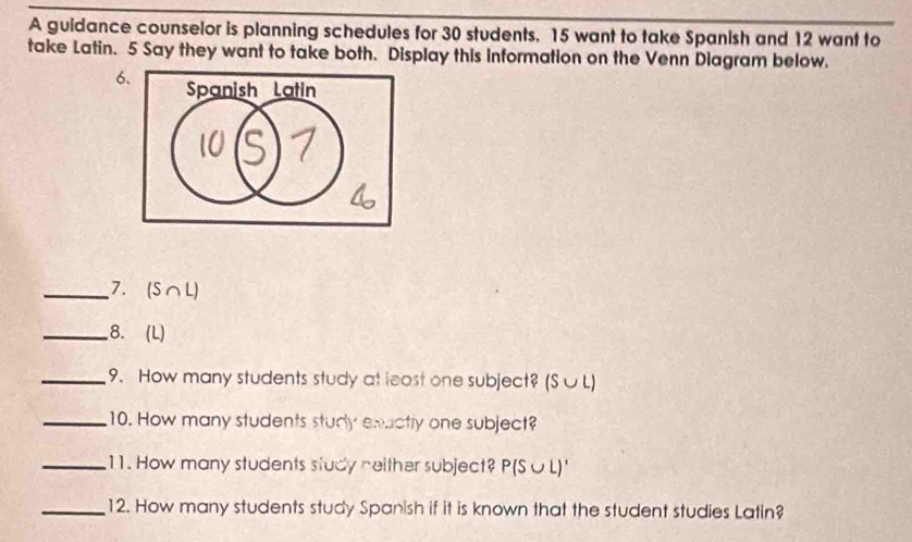 A guidance counselor is planning schedules for 30 students. 15 want to take Spanish and 12 want to 
take Latin. 5 Say they want to take both. Display this information on the Venn Diagram below. 
6. 
_7. (S∩ L
_8. (L) 
_9. How many students study at least one subject? (S∪L) 
_10. How many students study exactly one subject? 
_11. How many students study neither subject? P(S∪ L)'
_12. How many students study Spanish if it is known that the student studies Latin?