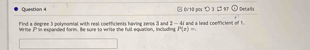 つ3 $ 97 Details 
Find a degree 3 polynomial with real coefficients having zeros 3 and 2 - 4 : and a lead coefficient of 1. 
Write P in expanded form. Be sure to write the full equation, including P(x)=.