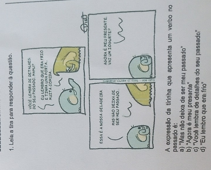 Leia a tira para responder à questão.
A expressão da tirinha que apresenta um verbo no
passado é:
a) “Mas não deixa de ser meu passado”
b) “Agora é meu presente”
c) 'Você lembra de detalhes do seu passado”
d) “Eu lembro que era frio”