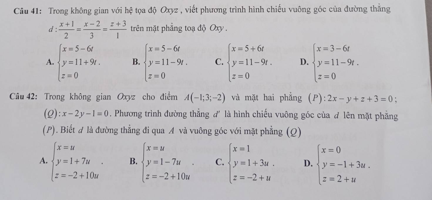 Trong không gian với hệ tọa độ Oxyz , viết phương trình hình chiếu vuông góc của đường thắng
d :  (x+1)/2 = (x-2)/3 = (z+3)/1  trên mặt phẳng toạ độ Oxy .
A. beginarrayl x=5-6i y=11+9i. z=0endarray. B. beginarrayl x=5-6t y=11-9t. z=0endarray. C. beginarrayl x=5+6t y=11-9t. z=0endarray. D. beginarrayl x=3-6t y=11-9t. z=0endarray.
Câu 42: Trong không gian Oxyz cho điểm A(-1;3;-2) và mặt hai phẳng (P): 2x-y+z+3=0
(Q): x-2y-1=0. Phương trình đường thẳng d' là hình chiếu vuông góc của d lên mặt phẳng
(P). Biết đ là đường thẳng đi qua A và vuông góc với mặt phẳng (Q)
A. beginarrayl x=u y=1+7u z=-2+10uendarray. . B. beginarrayl x=u y=1-7u z=-2+10uendarray. . C. beginarrayl x=1 y=1+3u. z=-2+uendarray. D. beginarrayl x=0 y=-1+3u. z=2+uendarray.